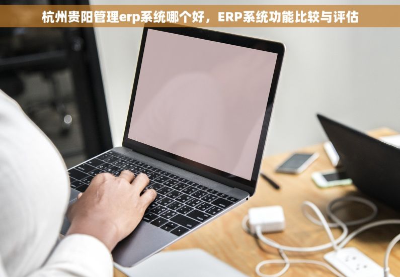 杭州贵阳管理erp系统哪个好，ERP系统功能比较与评估