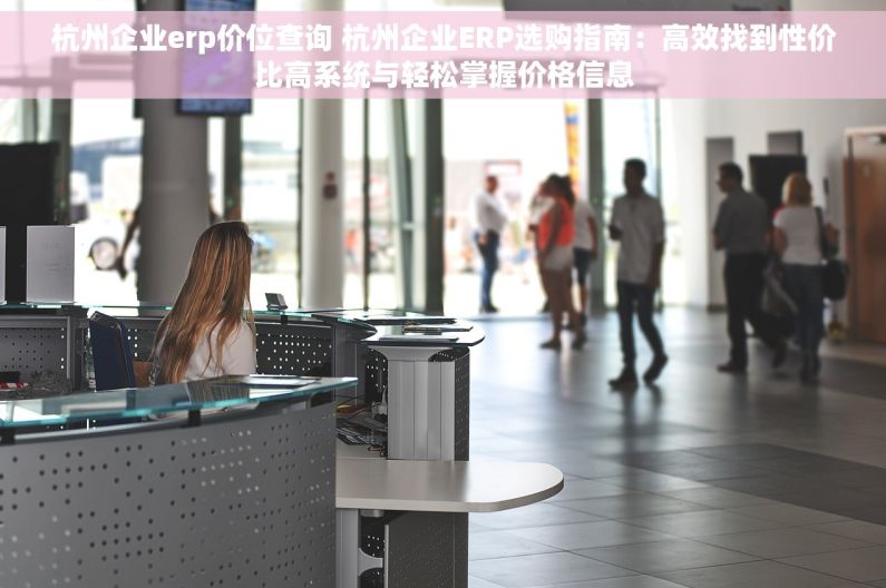 杭州企业erp价位查询 杭州企业ERP选购指南：高效找到性价比高系统与轻松掌握价格信息