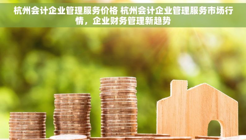 杭州会计企业管理服务价格 杭州会计企业管理服务市场行情，企业财务管理新趋势