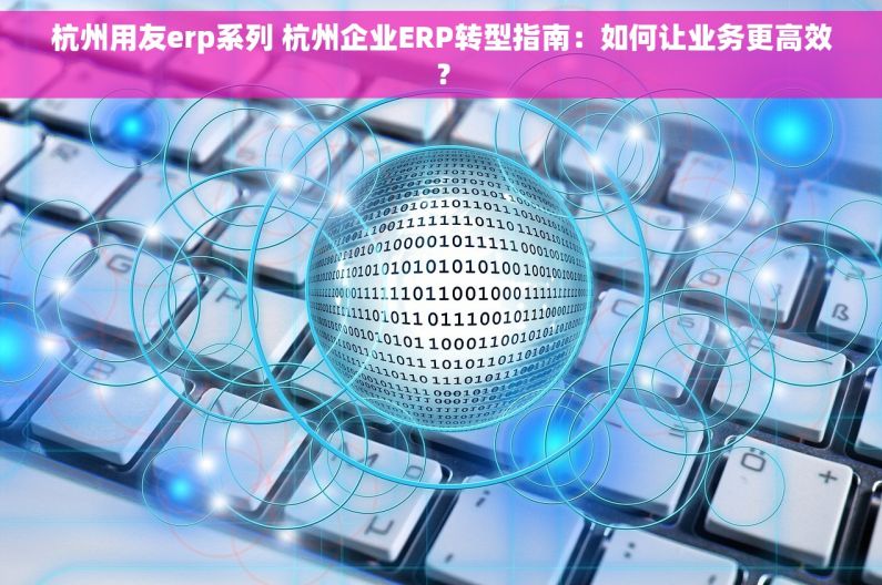 杭州用友erp系列 杭州企业ERP转型指南：如何让业务更高效？