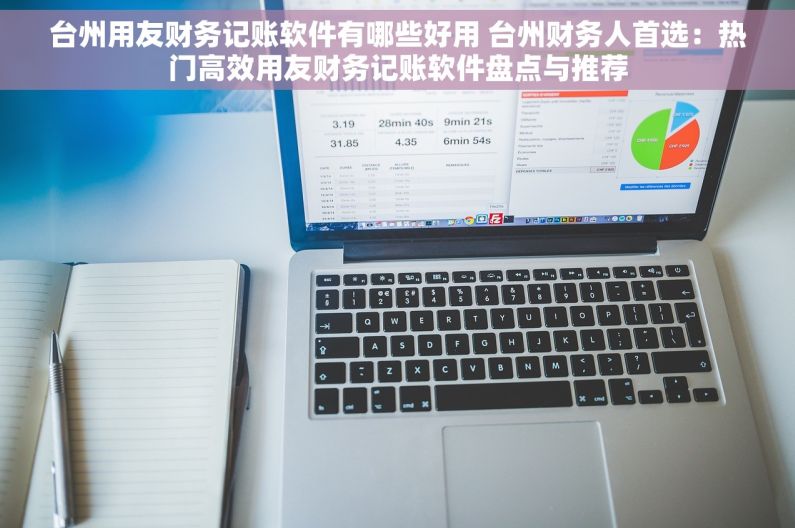 台州用友财务记账软件有哪些好用 台州财务人首选：热门高效用友财务记账软件盘点与推荐
