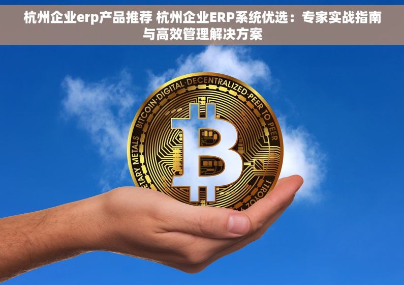杭州企业erp产品推荐 杭州企业ERP系统优选：专家实战指南与高效管理解决方案