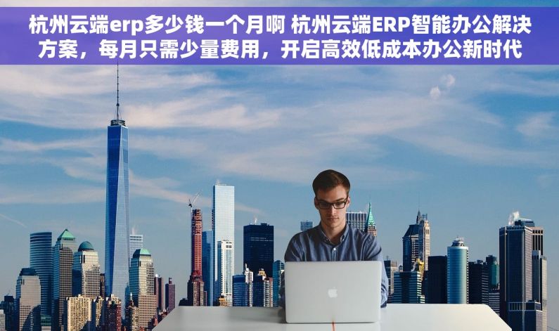 杭州云端erp多少钱一个月啊 杭州云端ERP智能办公解决方案，每月只需少量费用，开启高效低成本办公新时代