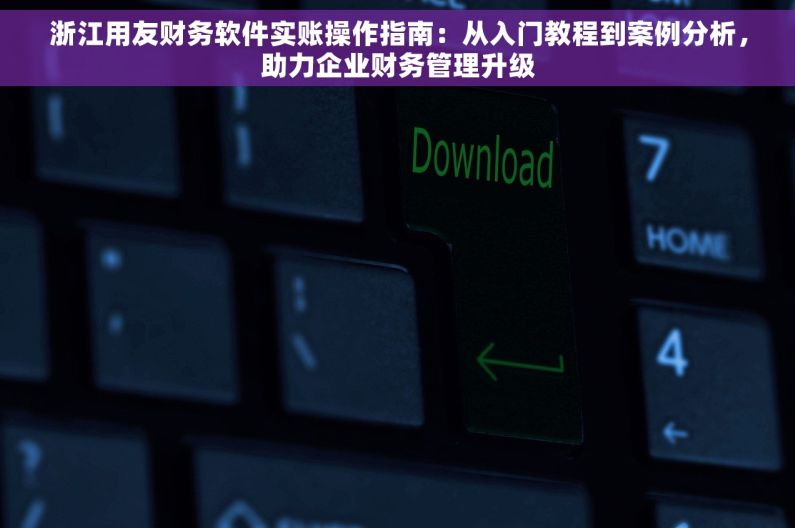 浙江用友财务软件实账操作指南：从入门教程到案例分析，助力企业财务管理升级