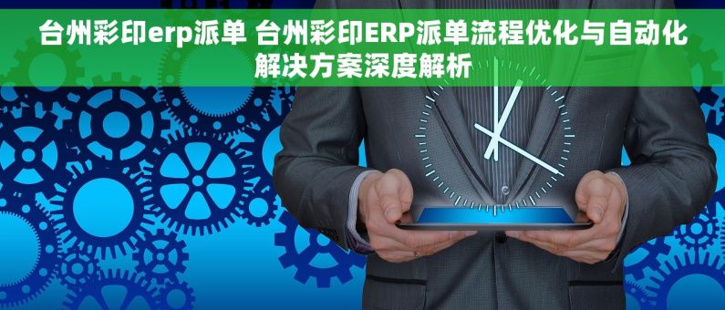 台州彩印erp派单 台州彩印ERP派单流程优化与自动化解决方案深度解析