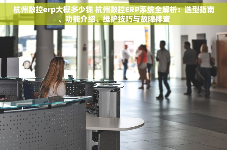 杭州数控erp大概多少钱 杭州数控ERP系统全解析：选型指南、功能介绍、维护技巧与故障排查