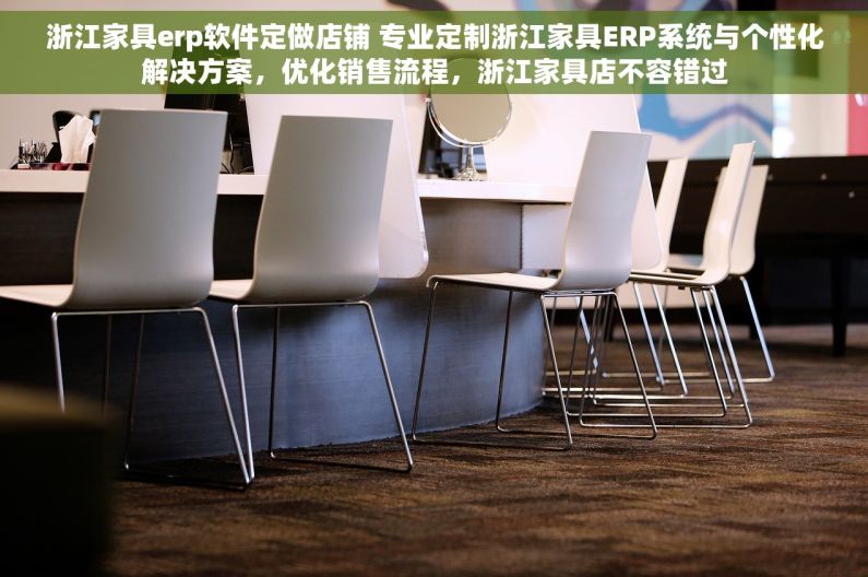 浙江家具erp软件定做店铺 专业定制浙江家具ERP系统与个性化解决方案，优化销售流程，浙江家具店不容错过