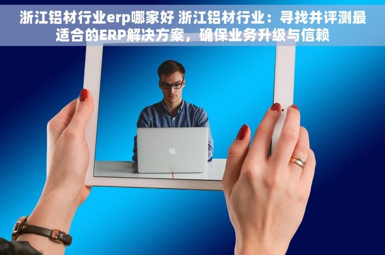 浙江铝材行业erp哪家好 浙江铝材行业：寻找并评测最适合的ERP解决方案，确保业务升级与信赖