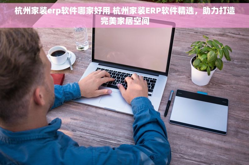 杭州家装erp软件哪家好用 杭州家装ERP软件精选，助力打造完美家居空间