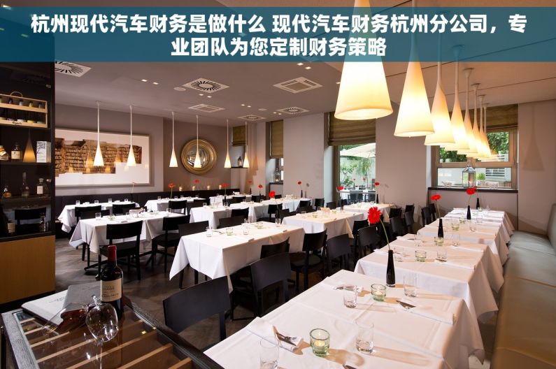 杭州现代汽车财务是做什么 现代汽车财务杭州分公司，专业团队为您定制财务策略