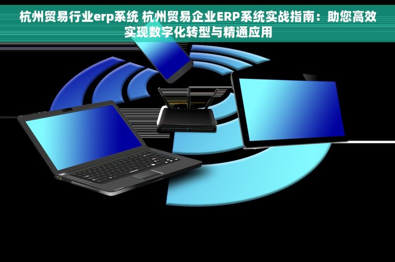 杭州贸易行业erp系统 杭州贸易企业ERP系统实战指南：助您高效实现数字化转型与精通应用