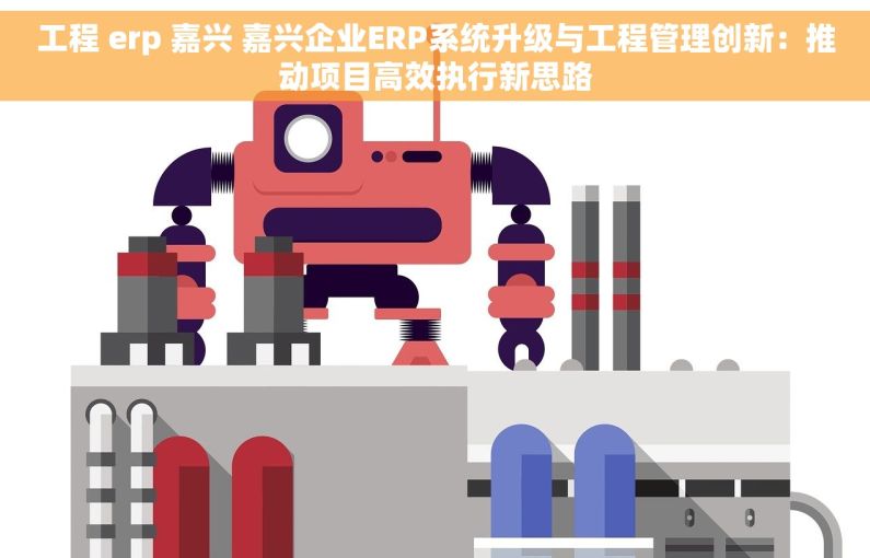 工程 erp 嘉兴 嘉兴企业ERP系统升级与工程管理创新：推动项目高效执行新思路