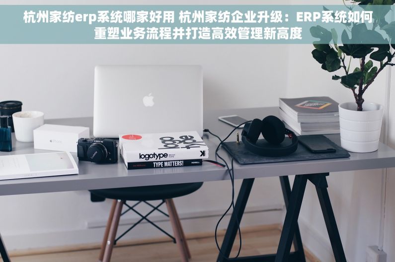 杭州家纺erp系统哪家好用 杭州家纺企业升级：ERP系统如何重塑业务流程并打造高效管理新高度