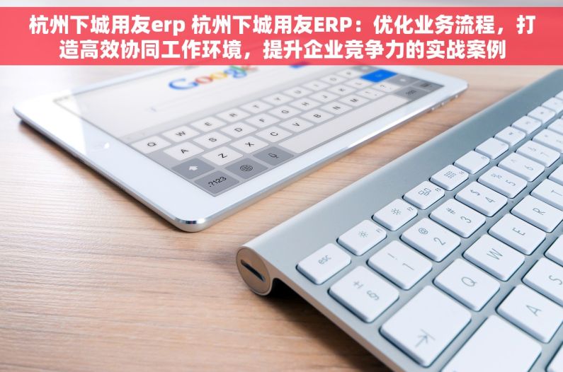 杭州下城用友erp 杭州下城用友ERP：优化业务流程，打造高效协同工作环境，提升企业竞争力的实战案例