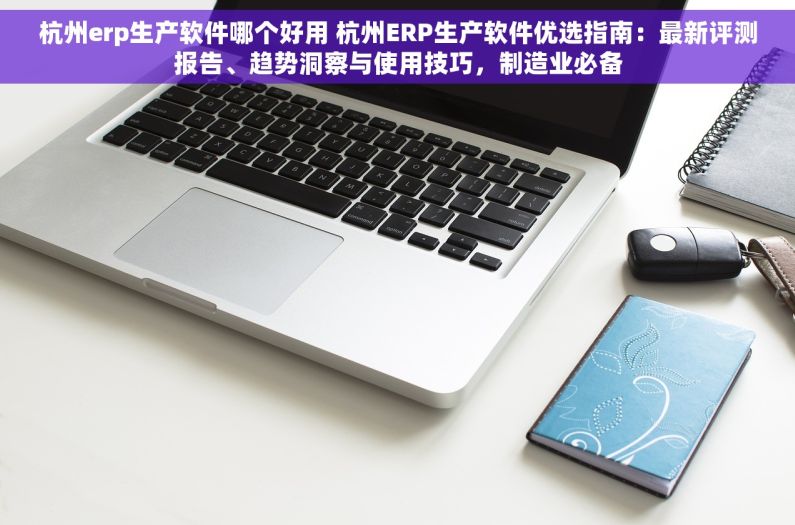 杭州erp生产软件哪个好用 杭州ERP生产软件优选指南：最新评测报告、趋势洞察与使用技巧，制造业必备
