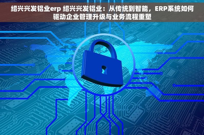 绍兴兴发铝业erp 绍兴兴发铝业：从传统到智能，ERP系统如何驱动企业管理升级与业务流程重塑