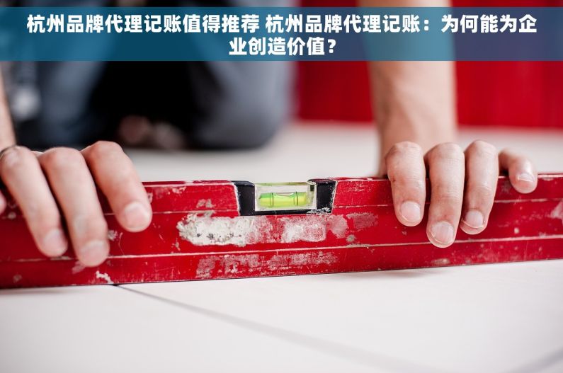 杭州品牌代理记账值得推荐 杭州品牌代理记账：为何能为企业创造价值？