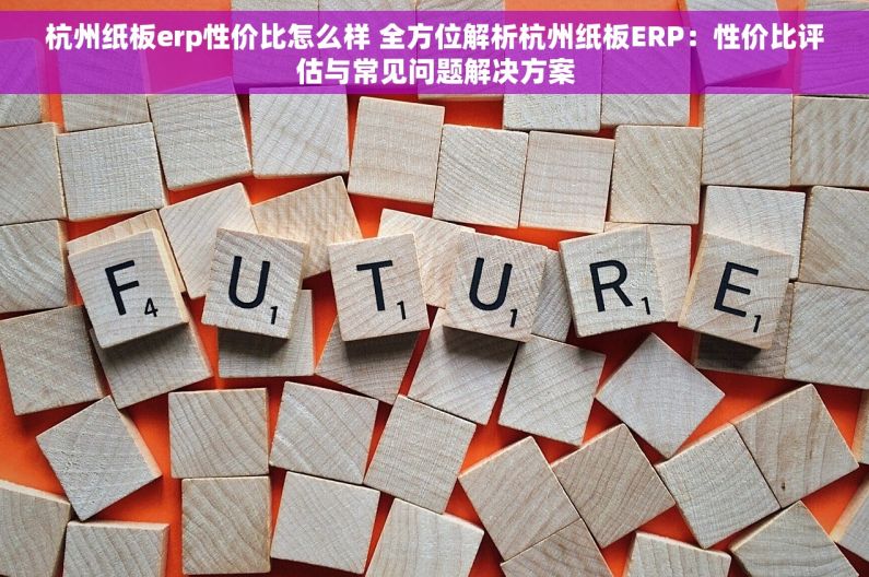 杭州纸板erp性价比怎么样 全方位解析杭州纸板ERP：性价比评估与常见问题解决方案