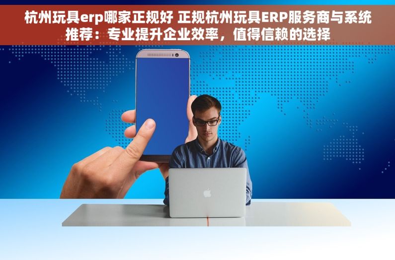 杭州玩具erp哪家正规好 正规杭州玩具ERP服务商与系统推荐：专业提升企业效率，值得信赖的选择