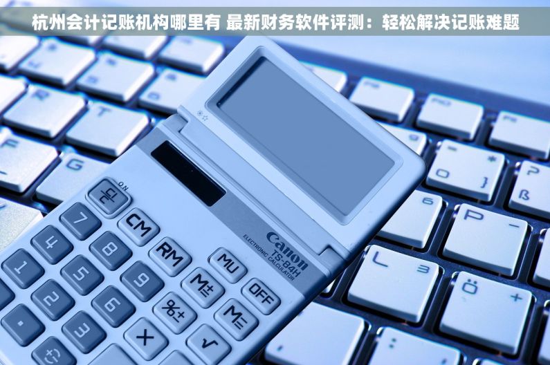 杭州会计记账机构哪里有 最新财务软件评测：轻松解决记账难题