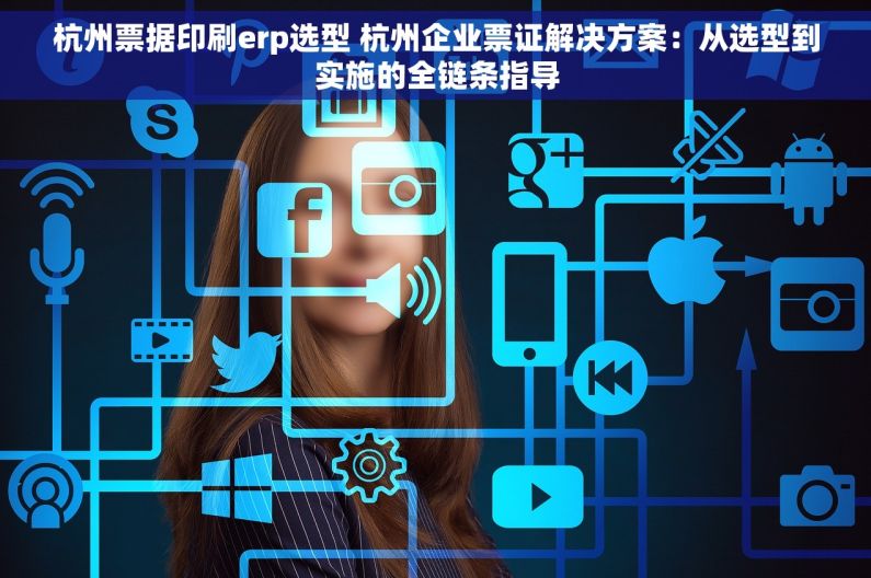杭州票据印刷erp选型 杭州企业票证解决方案：从选型到实施的全链条指导