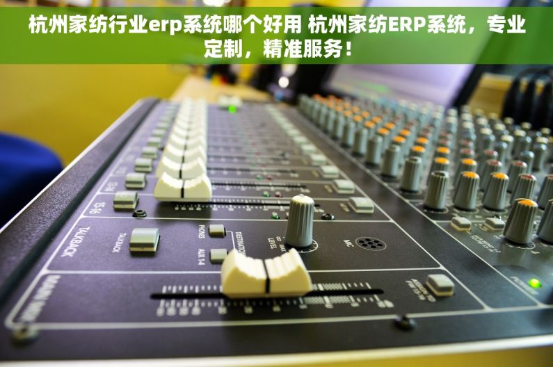 杭州家纺行业erp系统哪个好用 杭州家纺ERP系统，专业定制，精准服务！