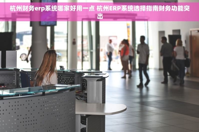 杭州财务erp系统哪家好用一点 杭州ERP系统选择指南财务功能突出