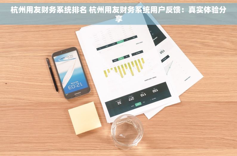 杭州用友财务系统排名 杭州用友财务系统用户反馈：真实体验分享