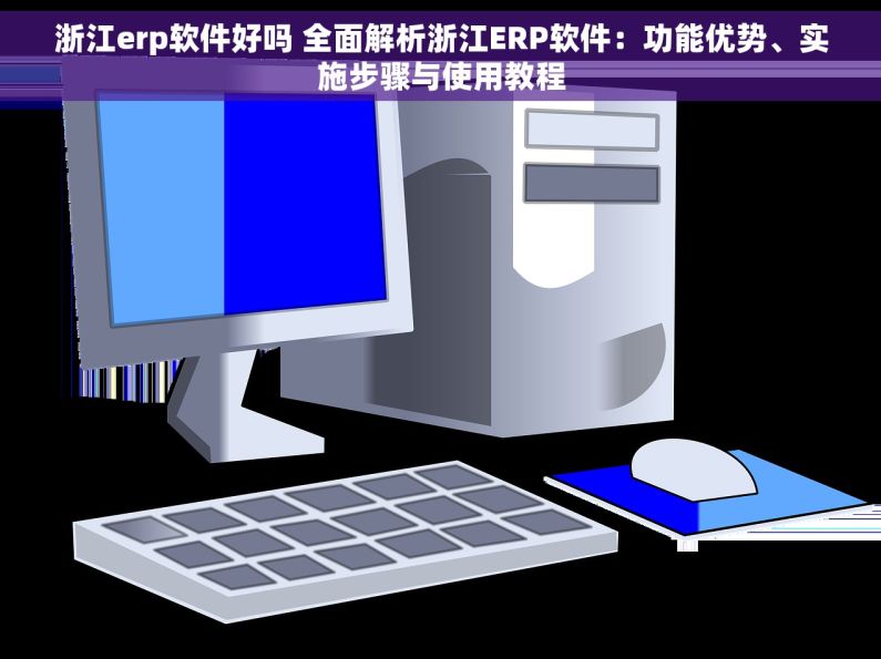 浙江erp软件好吗 全面解析浙江ERP软件：功能优势、实施步骤与使用教程