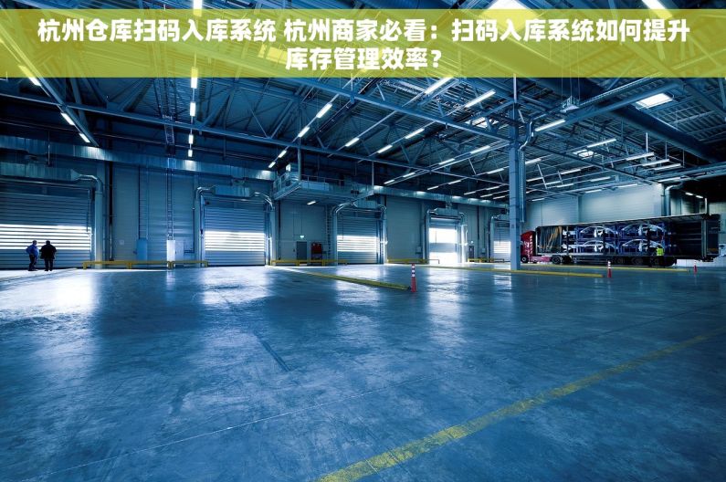 杭州仓库扫码入库系统 杭州商家必看：扫码入库系统如何提升库存管理效率？