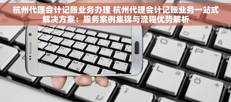 杭州代理会计记账业务办理 杭州代理会计记账业务一站式解决方案：服务案例集锦与流程优势解析