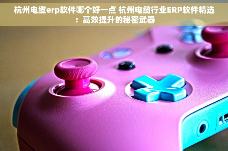 杭州电缆erp软件哪个好一点 杭州电缆行业ERP软件精选：高效提升的秘密武器