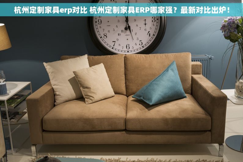 杭州定制家具erp对比 杭州定制家具ERP哪家强？最新对比出炉！