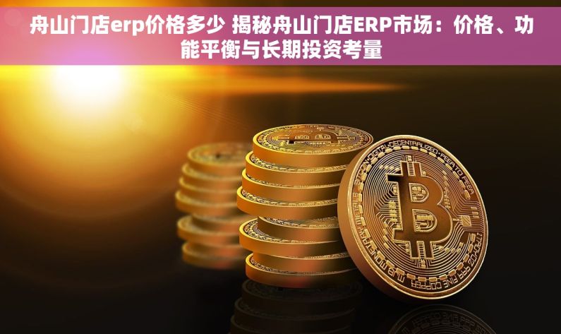 舟山门店erp价格多少 揭秘舟山门店ERP市场：价格、功能平衡与长期投资考量