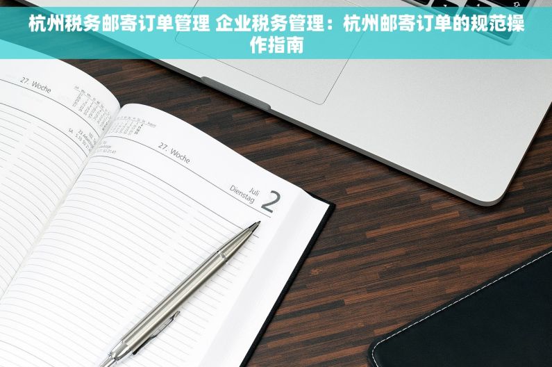杭州税务邮寄订单管理 企业税务管理：杭州邮寄订单的规范操作指南