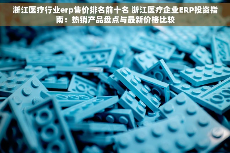 浙江医疗行业erp售价排名前十名 浙江医疗企业ERP投资指南：热销产品盘点与最新价格比较