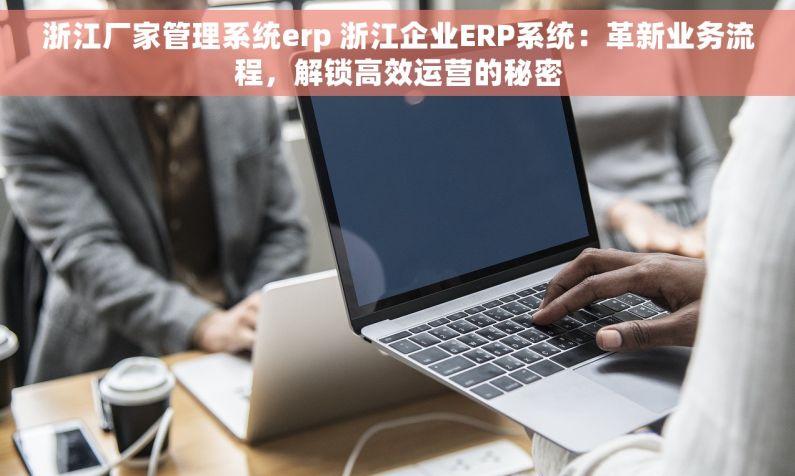 浙江厂家管理系统erp 浙江企业ERP系统：革新业务流程，解锁高效运营的秘密