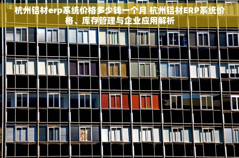 杭州铝材erp系统价格多少钱一个月 杭州铝材ERP系统价格、库存管理与企业应用解析