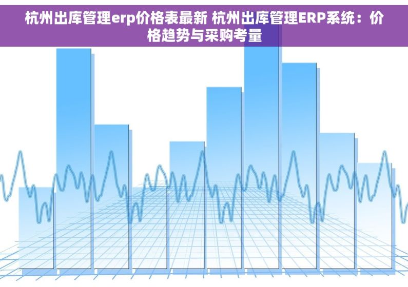杭州出库管理erp价格表最新 杭州出库管理ERP系统：价格趋势与采购考量