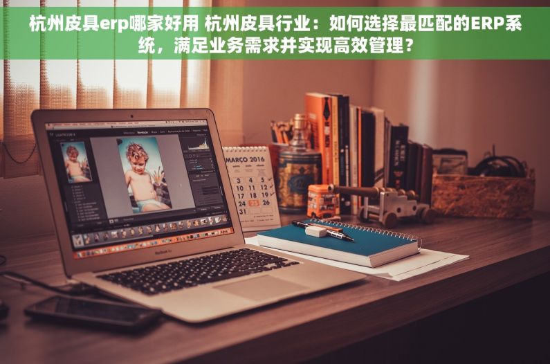杭州皮具erp哪家好用 杭州皮具行业：如何选择最匹配的ERP系统，满足业务需求并实现高效管理？