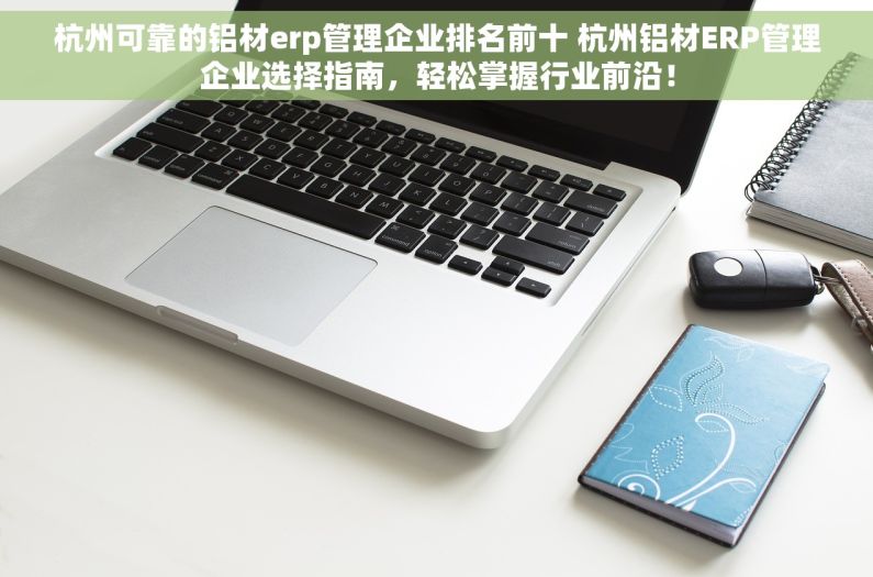 杭州可靠的铝材erp管理企业排名前十 杭州铝材ERP管理企业选择指南，轻松掌握行业前沿！