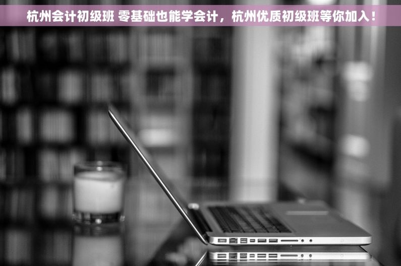 杭州会计初级班 零基础也能学会计，杭州优质初级班等你加入！