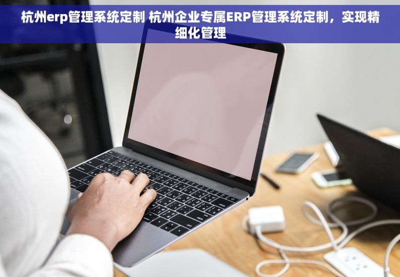 杭州erp管理系统定制 杭州企业专属ERP管理系统定制，实现精细化管理