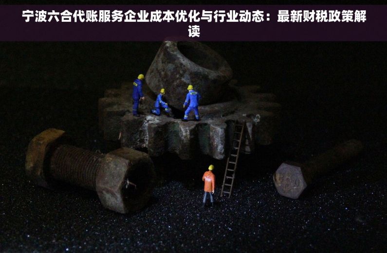 宁波六合代账服务企业成本优化与行业动态：最新财税政策解读