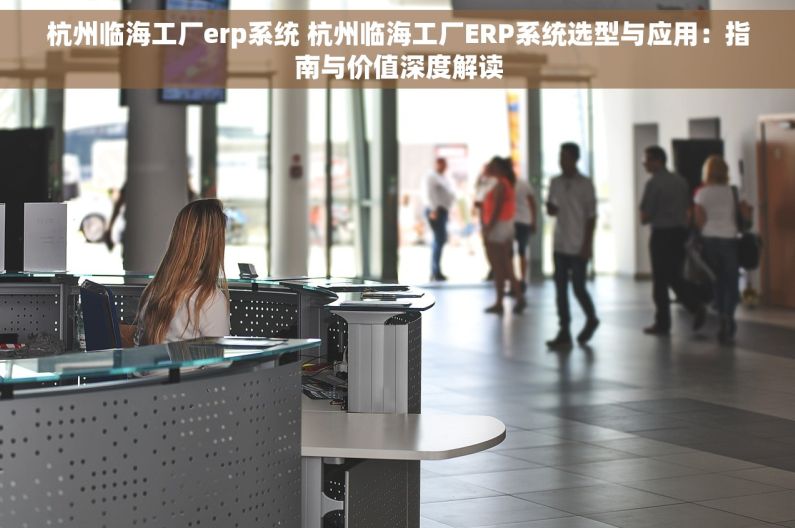 杭州临海工厂erp系统 杭州临海工厂ERP系统选型与应用：指南与价值深度解读