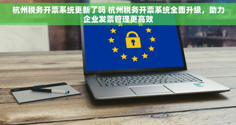 杭州税务开票系统更新了吗 杭州税务开票系统全面升级，助力企业发票管理更高效