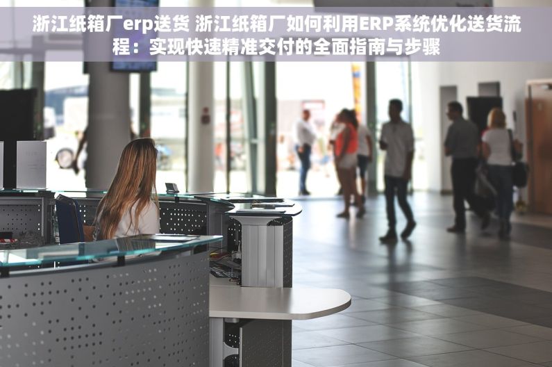 浙江纸箱厂erp送货 浙江纸箱厂如何利用ERP系统优化送货流程：实现快速精准交付的全面指南与步骤