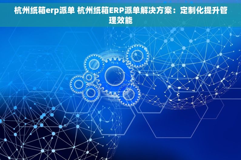 杭州纸箱erp派单 杭州纸箱ERP派单解决方案：定制化提升管理效能