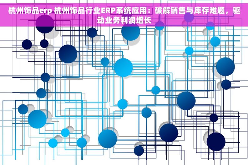 杭州饰品erp 杭州饰品行业ERP系统应用：破解销售与库存难题，驱动业务利润增长