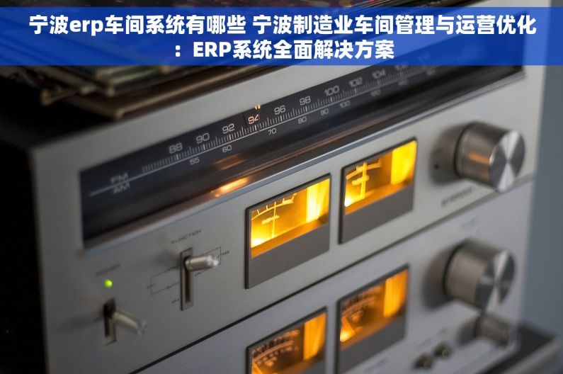 宁波erp车间系统有哪些 宁波制造业车间管理与运营优化：ERP系统全面解决方案